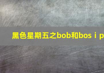 黑色星期五之bob和bosⅰp