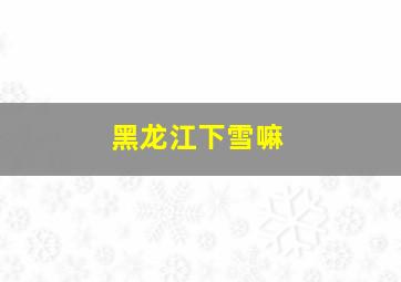 黑龙江下雪嘛