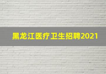 黑龙江医疗卫生招聘2021