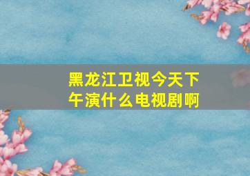 黑龙江卫视今天下午演什么电视剧啊