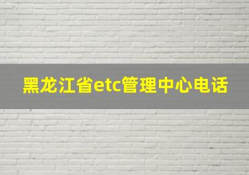 黑龙江省etc管理中心电话