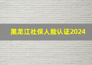 黑龙江社保人脸认证2024