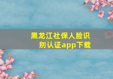 黑龙江社保人脸识别认证app下载