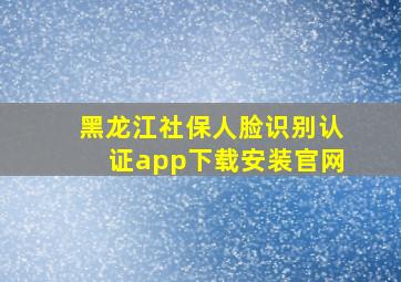 黑龙江社保人脸识别认证app下载安装官网