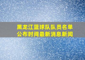 黑龙江篮球队队员名单公布时间最新消息新闻