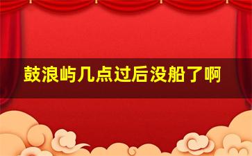 鼓浪屿几点过后没船了啊