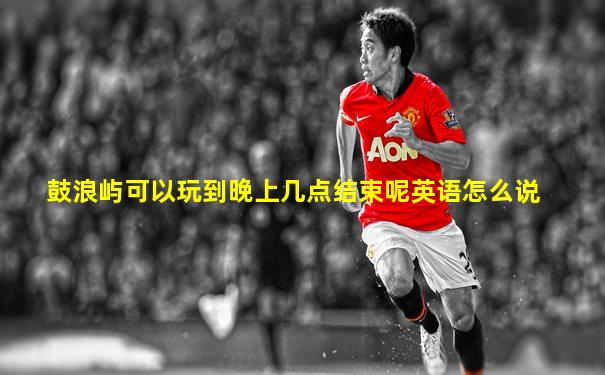 鼓浪屿可以玩到晚上几点结束呢英语怎么说