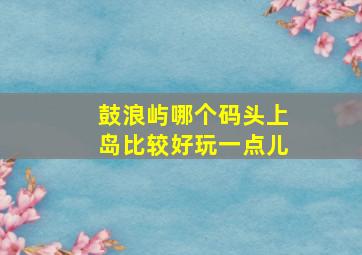 鼓浪屿哪个码头上岛比较好玩一点儿