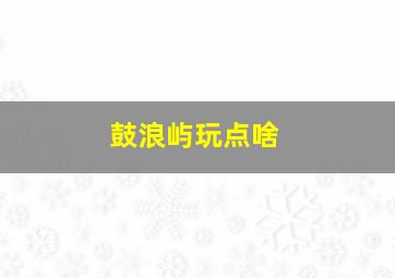 鼓浪屿玩点啥