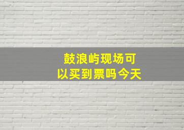 鼓浪屿现场可以买到票吗今天