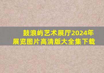 鼓浪屿艺术展厅2024年展览图片高清版大全集下载