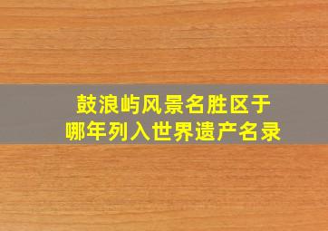 鼓浪屿风景名胜区于哪年列入世界遗产名录