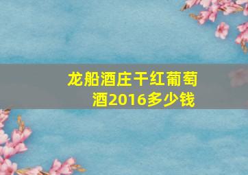 龙船酒庄干红葡萄酒2016多少钱