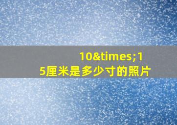 10×15厘米是多少寸的照片