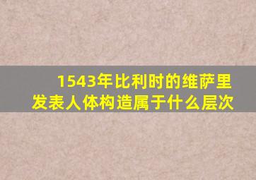 1543年比利时的维萨里发表人体构造属于什么层次