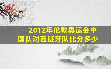 2012年伦敦奥运会中国队对西班牙队比分多少