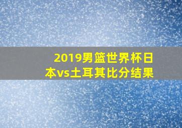 2019男篮世界杯日本vs土耳其比分结果