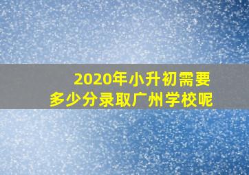 2020年小升初需要多少分录取广州学校呢