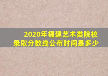 2020年福建艺术类院校录取分数线公布时间是多少