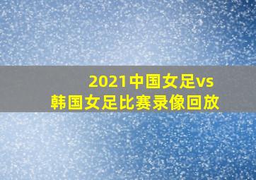 2021中国女足vs韩国女足比赛录像回放