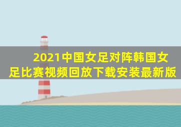 2021中国女足对阵韩国女足比赛视频回放下载安装最新版