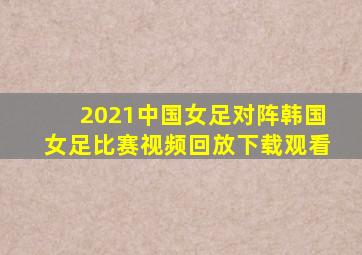 2021中国女足对阵韩国女足比赛视频回放下载观看