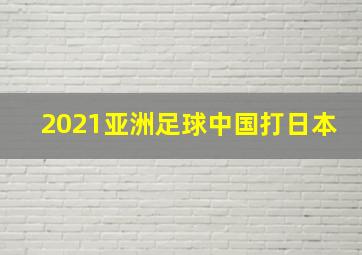 2021亚洲足球中国打日本