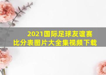 2021国际足球友谊赛比分表图片大全集视频下载