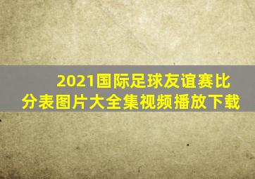 2021国际足球友谊赛比分表图片大全集视频播放下载