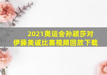 2021奥运会孙颖莎对伊藤美诚比赛视频回放下载