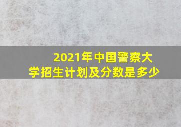 2021年中国警察大学招生计划及分数是多少