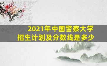 2021年中国警察大学招生计划及分数线是多少