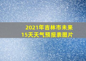 2021年吉林市未来15天天气预报表图片