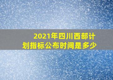 2021年四川西部计划指标公布时间是多少