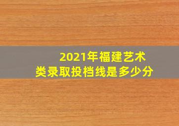 2021年福建艺术类录取投档线是多少分