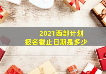 2021西部计划报名截止日期是多少