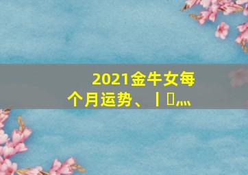 2021金牛女每个月运势、丨㇏灬