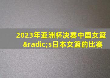 2023年亚洲杯决赛中国女篮√s日本女篮的比赛