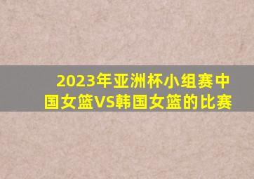 2023年亚洲杯小组赛中国女篮VS韩国女篮的比赛