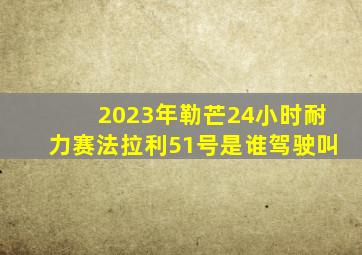 2023年勒芒24小时耐力赛法拉利51号是谁驾驶叫