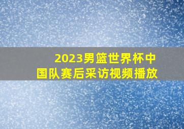 2023男篮世界杯中国队赛后采访视频播放