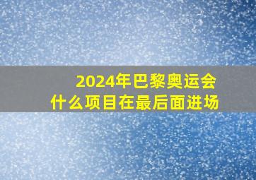 2024年巴黎奥运会什么项目在最后面进场