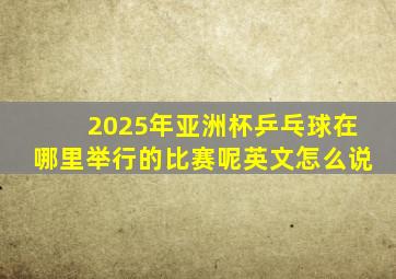 2025年亚洲杯乒乓球在哪里举行的比赛呢英文怎么说