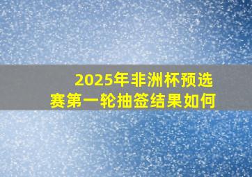 2025年非洲杯预选赛第一轮抽签结果如何