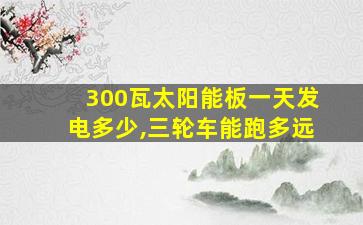 300瓦太阳能板一天发电多少,三轮车能跑多远