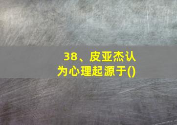 38、皮亚杰认为心理起源于()