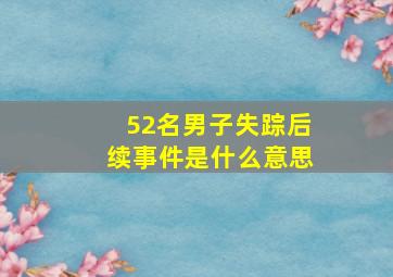 52名男子失踪后续事件是什么意思