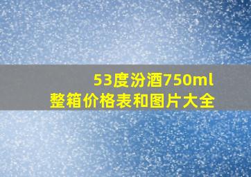 53度汾酒750ml整箱价格表和图片大全