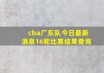 cba广东队今日最新消息16轮比赛结果查询