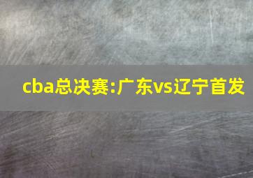 cba总决赛:广东vs辽宁首发